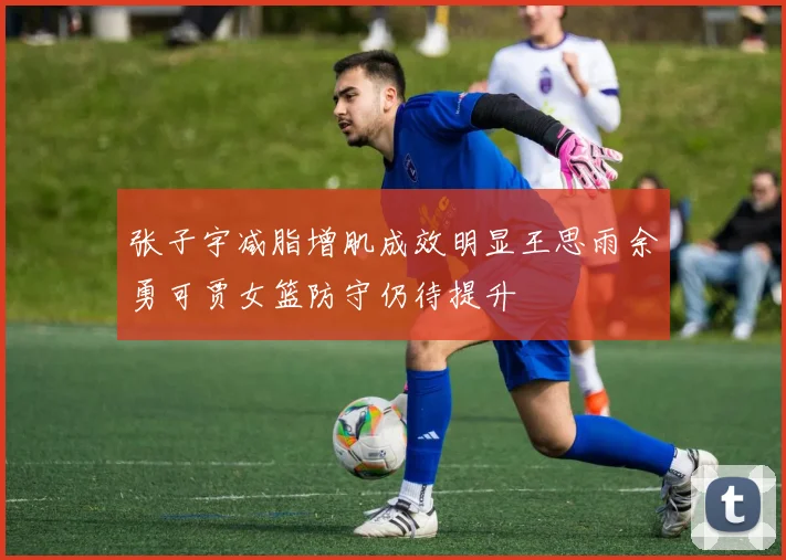 张子宇减脂增肌成效明显王思雨余勇可贾女篮防守仍待提升