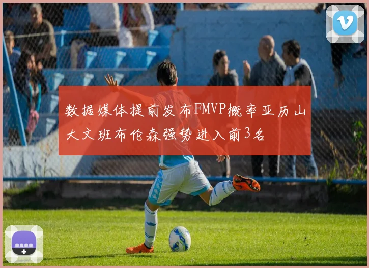 数据媒体提前发布FMVP概率亚历山大文班布伦森强势进入前3名