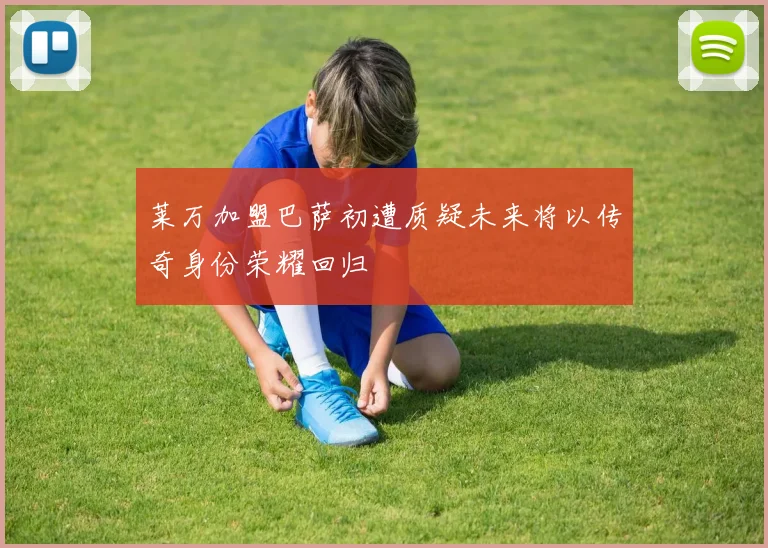 莱万加盟巴萨初遭质疑未来将以传奇身份荣耀回归