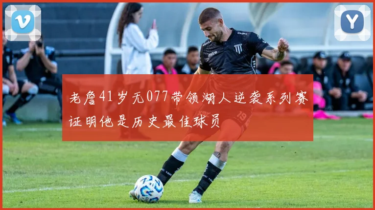 老詹41岁无077带领湖人逆袭系列赛证明他是历史最佳球员