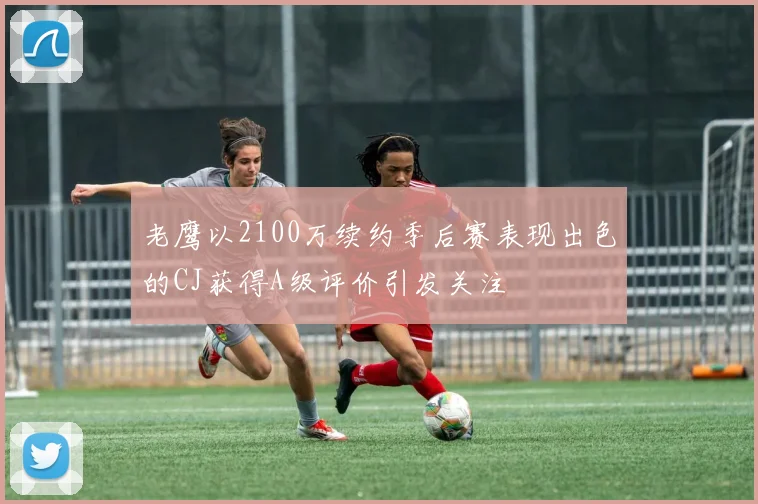 老鹰以2100万续约季后赛表现出色的CJ获得A级评价引发关注