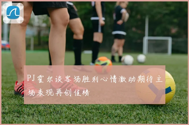 PJ霍尔谈客场胜利心情激动期待主场表现再创佳绩