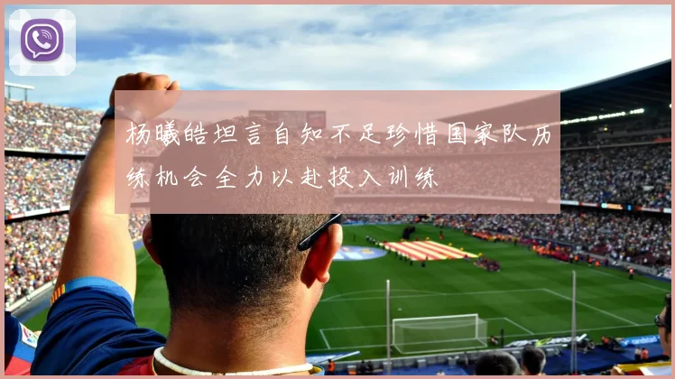 杨曦皓坦言自知不足珍惜国家队历练机会全力以赴投入训练