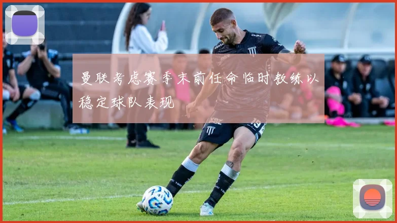 曼联考虑赛季末前任命临时教练以稳定球队表现