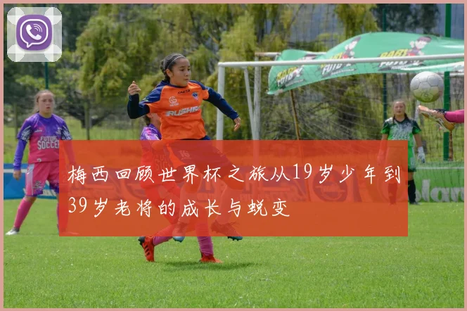梅西回顾世界杯之旅从19岁少年到39岁老将的成长与蜕变