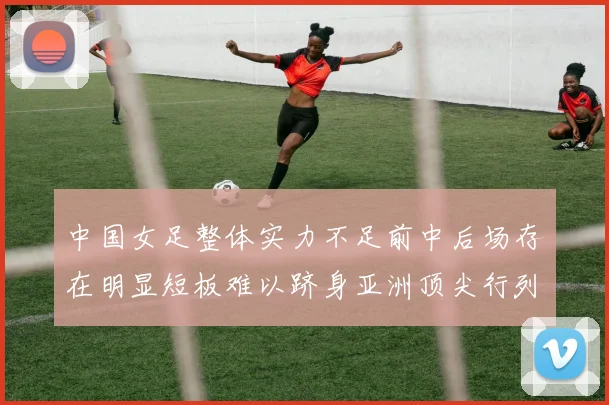 中国女足整体实力不足前中后场存在明显短板难以跻身亚洲顶尖行列
