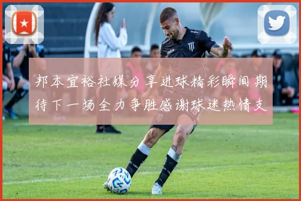 邦本宜裕社媒分享进球精彩瞬间期待下一场全力争胜感谢球迷热情支持
