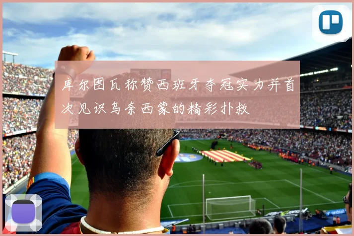 库尔图瓦称赞西班牙夺冠实力并首次见识乌奈西蒙的精彩扑救