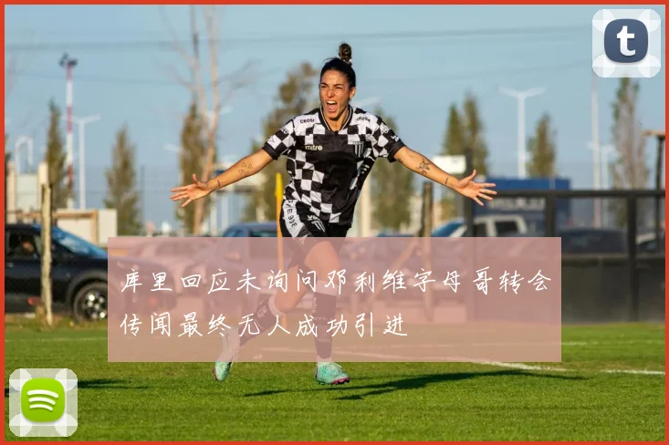 库里回应未询问邓利维字母哥转会传闻最终无人成功引进