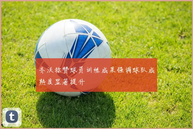 齐沃称赞球员训练成果强调球队成熟度显著提升
