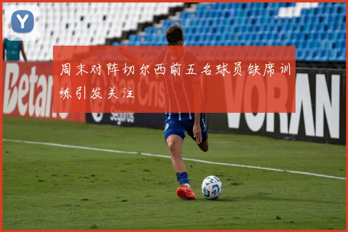 周末对阵切尔西前五名球员缺席训练引发关注