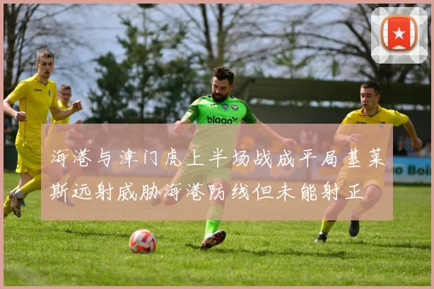 海港与津门虎上半场战成平局基莱斯远射威胁海港防线但未能射正