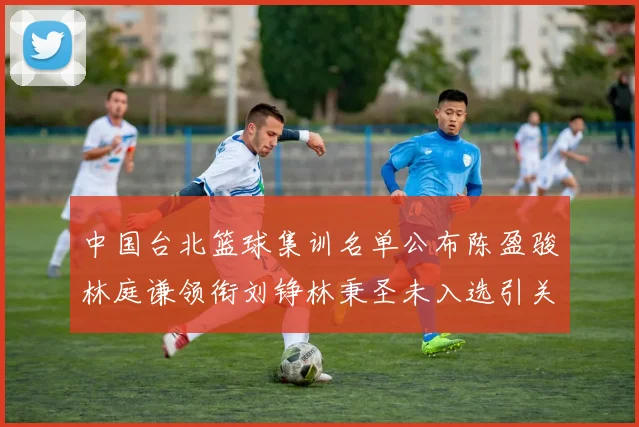 中国台北篮球集训名单公布陈盈骏林庭谦领衔刘铮林秉圣未入选引关注