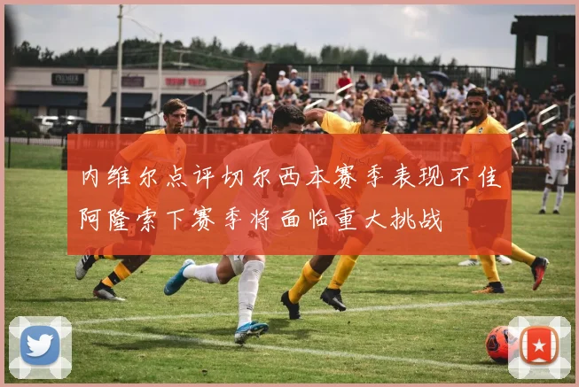 内维尔点评切尔西本赛季表现不佳阿隆索下赛季将面临重大挑战