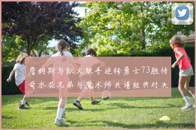 詹姆斯与欧文联手逆转勇士73胜传奇水花兄弟与魔术师共谱经典对决